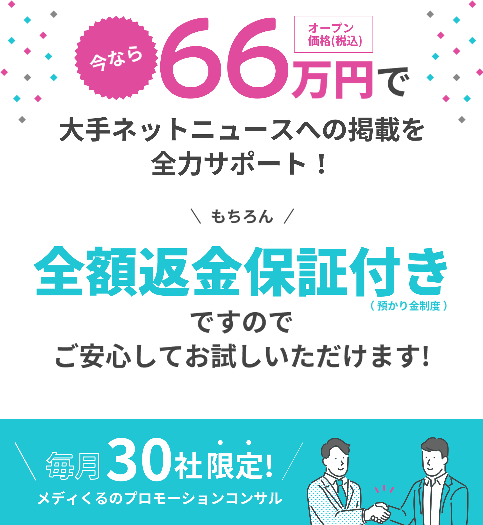 メディくるはメディア取材(掲載)に絶対の自信があります 業界初 全額返金保証!! 成果条件 最低6社からの大手メディア取材(記事掲載)がなければ費用は1円もいただきません。それらのメディア取材(掲載)実績を活用して、御社サービスの受注率・問い合わせ率が確実にUP!!※様々な業界で結果が出てきます 掲載後は貴社のサイトや資料で実績等としてロゴ利用可能!! 毎月30社限定!メディくるのプロモーションコンサル